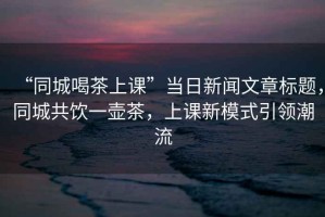 “同城喝茶上課”當(dāng)日新聞文章標(biāo)題，同城共飲一壺茶，上課新模式引領(lǐng)潮流
