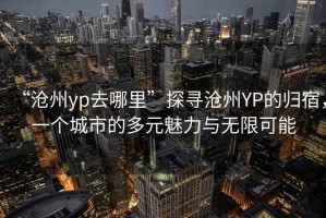 “滄州yp去哪里”探尋滄州YP的歸宿，一個(gè)城市的多元魅力與無限可能