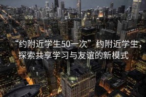 “約附近學(xué)生50一次”約附近學(xué)生，探索共享學(xué)習(xí)與友誼的新模式
