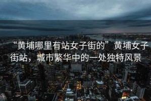 “黃埔哪里有站女子街的”黃埔女子街站，城市繁華中的一處獨(dú)特風(fēng)景