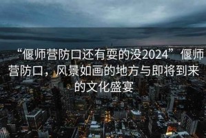 “偃師營防口還有耍的沒2024”偃師營防口，風景如畫的地方與即將到來的文化盛宴
