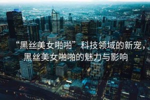 “黑絲美女啪啪”科技領(lǐng)域的新寵，黑絲美女啪啪的魅力與影響