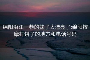 綿陽沿江一巷的妹子太漂亮了:綿陽按摩打餅子的地方和電話號碼