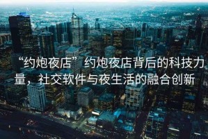 “約炮夜店”約炮夜店背后的科技力量，社交軟件與夜生活的融合創(chuàng)新