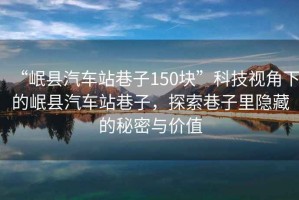 “岷縣汽車站巷子150塊”科技視角下的岷縣汽車站巷子，探索巷子里隱藏的秘密與價(jià)值