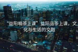 “益陽喝茶上課”益陽品茶上課，文化與生活的交融
