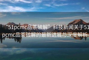 “51pcmc品茶破解”科技新聞關(guān)于51pcmc品茶破解的最新進展與深度解析