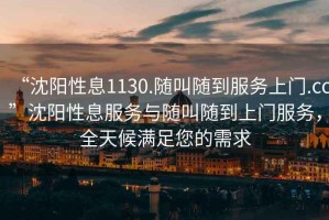 “沈陽性息1130.隨叫隨到服務(wù)上門.cc”沈陽性息服務(wù)與隨叫隨到上門服務(wù)，全天候滿足您的需求