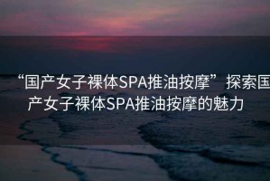 “國產(chǎn)女子裸體SPA推油按摩”探索國產(chǎn)女子裸體SPA推油按摩的魅力
