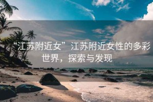 “江蘇附近女”江蘇附近女性的多彩世界，探索與發(fā)現(xiàn)