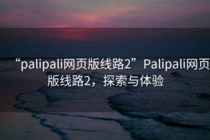 “palipali網(wǎng)頁版線路2”Palipali網(wǎng)頁版線路2，探索與體驗