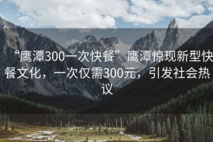 “鷹潭300一次快餐”鷹潭驚現(xiàn)新型快餐文化，一次僅需300元，引發(fā)社會(huì)熱議