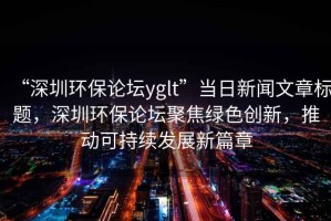 “深圳環(huán)保論壇yglt”當(dāng)日新聞文章標(biāo)題，深圳環(huán)保論壇聚焦綠色創(chuàng)新，推動可持續(xù)發(fā)展新篇章