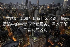 “嫖娼半套和全套有什么區(qū)別”揭秘嫖娼中的半套與全套服務(wù)，深入了解二者間的區(qū)別