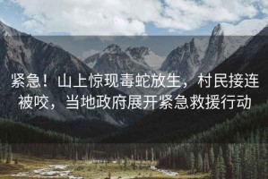 緊急！山上驚現(xiàn)毒蛇放生，村民接連被咬，當?shù)卣归_緊急救援行動