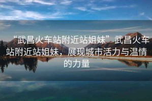“武昌火車站附近站姐妹”武昌火車站附近站姐妹，展現(xiàn)城市活力與溫情的力量