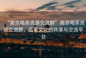 “南京喝茶資源交流群”南京喝茶資源交流群，品茗文化的共享與交流平臺