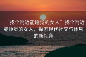 “找個附近能睡覺的女人”找個附近能睡覺的女人，探索現(xiàn)代社交與休息的新視角