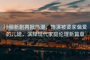 孫儷新劇再掀熱潮，飾演被婆家偏愛的兒媳，演繹現(xiàn)代家庭倫理新篇章