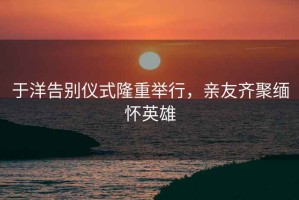 于洋告別儀式隆重舉行，親友齊聚緬懷英雄
