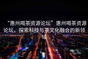 “惠州喝茶資源論壇”惠州喝茶資源論壇，探索科技與茶文化融合的新領(lǐng)域