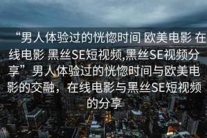 “男人體驗(yàn)過的恍惚時(shí)間 歐美電影 在線電影 黑絲SE短視頻,黑絲SE視頻分享”男人體驗(yàn)過的恍惚時(shí)間與歐美電影的交融，在線電影與黑絲SE短視頻的分享