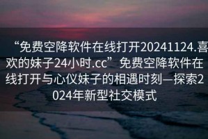 “免費空降軟件在線打開20241124.喜歡的妹子24小時.cc”免費空降軟件在線打開與心儀妹子的相遇時刻—探索2024年新型社交模式