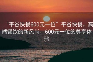 “平谷快餐600元一位”平谷快餐，高端餐飲的新風(fēng)尚，600元一位的尊享體驗(yàn)