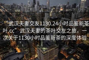“武漢夫妻交友1130.24小時品鑒新茶葉.cc”武漢夫妻的茶葉交友之旅，一次關(guān)于1130小時品鑒新茶的深度體驗
