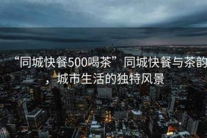 “同城快餐500喝茶”同城快餐與茶韻，城市生活的獨(dú)特風(fēng)景