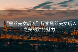 “黑絲美女后入”探索黑絲美女后入之美的獨(dú)特魅力