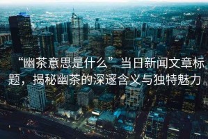 “幽茶意思是什么”當(dāng)日新聞文章標(biāo)題，揭秘幽茶的深邃含義與獨特魅力