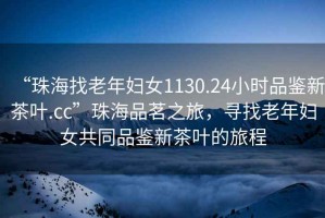 “珠海找老年婦女1130.24小時(shí)品鑒新茶葉.cc”珠海品茗之旅，尋找老年婦女共同品鑒新茶葉的旅程