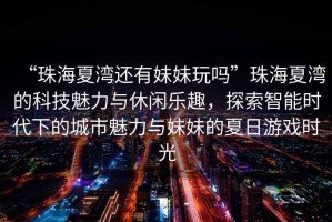 “珠海夏灣還有妹妹玩嗎”珠海夏灣的科技魅力與休閑樂趣，探索智能時代下的城市魅力與妹妹的夏日游戲時光