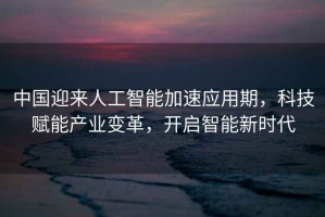 中國迎來人工智能加速應用期，科技賦能產業(yè)變革，開啟智能新時代