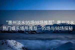 “惠州淡水95場(chǎng)98場(chǎng)推薦”惠州淡水熱門娛樂(lè)場(chǎng)所推薦—95場(chǎng)與98場(chǎng)探秘