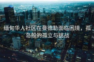 緬甸華人社區(qū)在曼德勒面臨困境，孤島般的孤立與挑戰(zhàn)