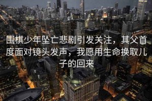 圍棋少年墜亡悲劇引發(fā)關注，其父首度面對鏡頭發(fā)聲，我愿用生命換取兒子的回來