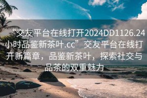 “交友平臺在線打開2024DD1126.24小時品鑒新茶葉.cc”交友平臺在線打開新篇章，品鑒新茶葉，探索社交與品茶的雙重魅力