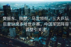 樊振東、陳夢、馬龍領(lǐng)銜，三大乒壇巨星缺席多哈世乒賽，中國軍團陣容調(diào)整引關(guān)注