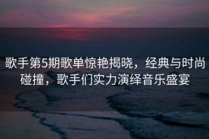 歌手第5期歌單驚艷揭曉，經(jīng)典與時尚碰撞，歌手們實力演繹音樂盛宴