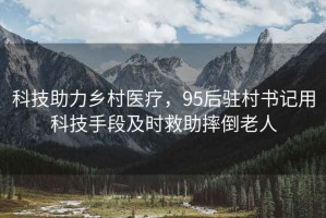 科技助力鄉(xiāng)村醫(yī)療，95后駐村書記用科技手段及時(shí)救助摔倒老人