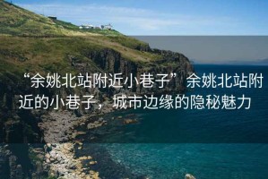 “余姚北站附近小巷子”余姚北站附近的小巷子，城市邊緣的隱秘魅力