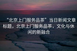 “北京上門服務(wù)品茶”當(dāng)日新聞文章標(biāo)題，北京上門服務(wù)品茶，文化與休閑的新融合