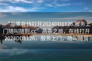 “品茶在線打開2024DD1126.服務(wù)上門隨叫隨到.cc”品茶之旅，在線打開2024DD1126，服務(wù)上門，隨叫隨到