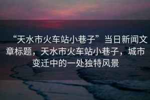 “天水市火車站小巷子”當(dāng)日新聞文章標(biāo)題，天水市火車站小巷子，城市變遷中的一處獨(dú)特風(fēng)景