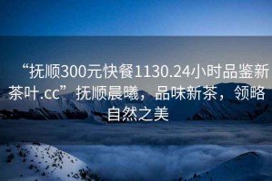 “撫順300元快餐1130.24小時品鑒新茶葉.cc”撫順晨曦，品味新茶，領(lǐng)略自然之美