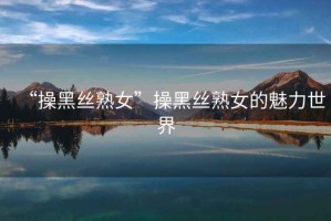 “操黑絲熟女”操黑絲熟女的魅力世界