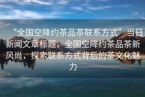 “全國空降約茶品茶聯(lián)系方式”當(dāng)日新聞文章標(biāo)題，全國空降約茶品茶新風(fēng)尚，探索聯(lián)系方式背后的茶文化魅力