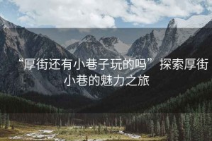 “厚街還有小巷子玩的嗎”探索厚街小巷的魅力之旅